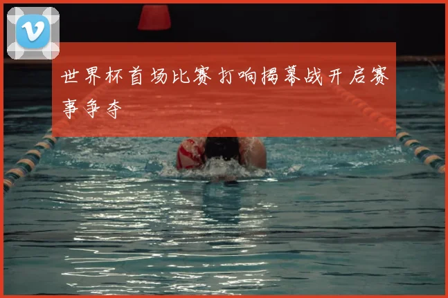 世界杯首场比赛打响揭幕战开启赛事争夺