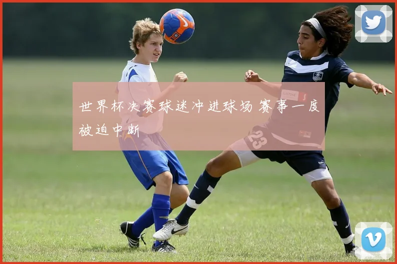 世界杯决赛球迷冲进球场 赛事一度被迫中断