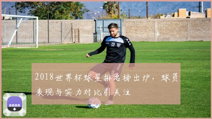 2018世界杯球星排名榜出炉,球员表现与实力对比引关注