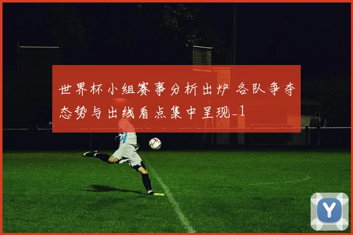世界杯小组赛事分析出炉 各队争夺态势与出线看点集中呈现_1