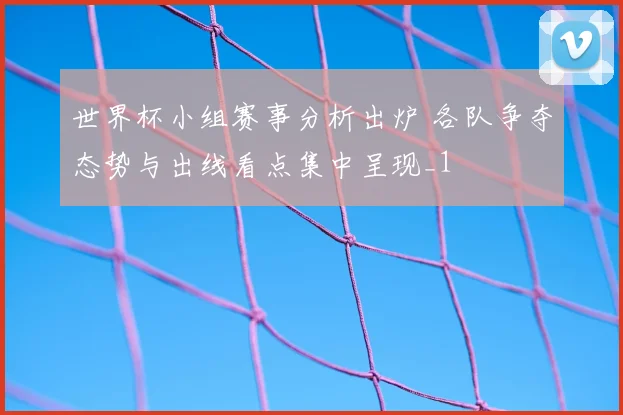 世界杯小组赛事分析出炉 各队争夺态势与出线看点集中呈现_1