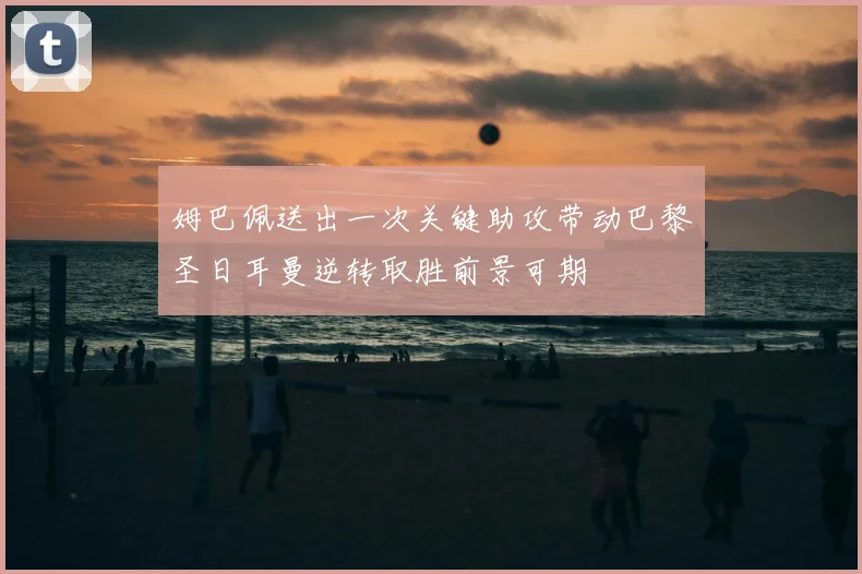 姆巴佩送出一次关键助攻带动巴黎圣日耳曼逆转取胜前景可期