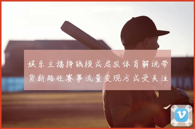 娱乐主播挣钱模式启发体育解说带货新路径赛事流量变现方式受关注