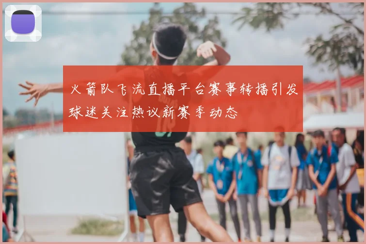 火箭队飞流直播平台赛事转播引发球迷关注热议新赛季动态
