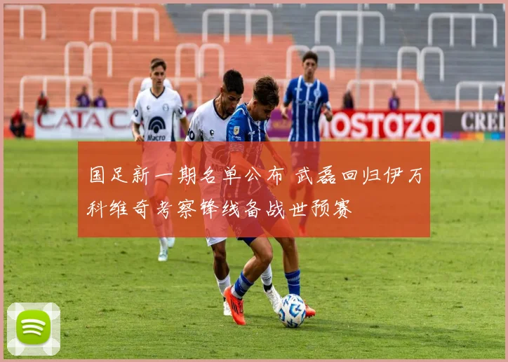 国足新一期名单公布 武磊回归伊万科维奇考察锋线备战世预赛