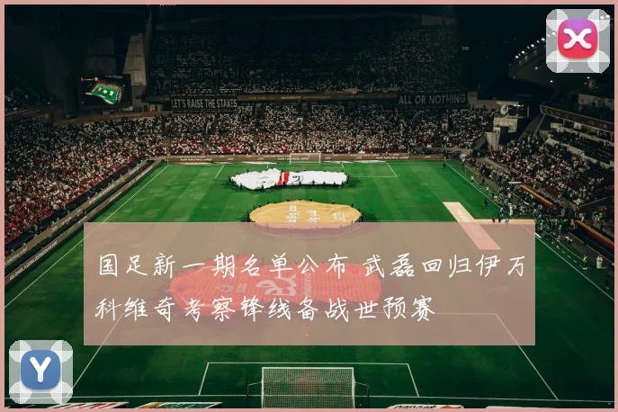 国足新一期名单公布 武磊回归伊万科维奇考察锋线备战世预赛