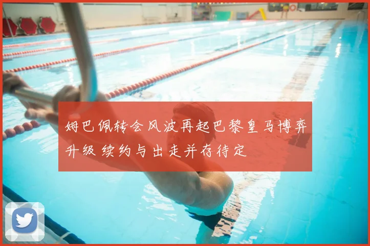 姆巴佩转会风波再起巴黎皇马博弈升级 续约与出走并存待定
