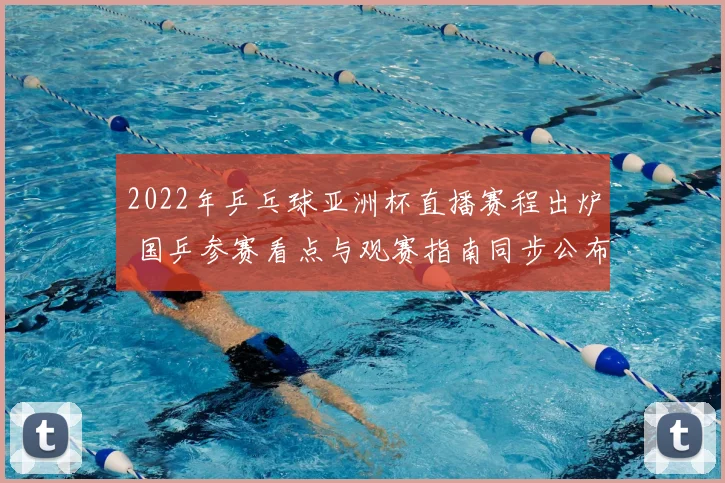 2022年乒乓球亚洲杯直播赛程出炉 国乒参赛看点与观赛指南同步公布