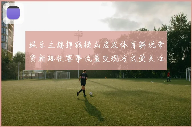 娱乐主播挣钱模式启发体育解说带货新路径赛事流量变现方式受关注