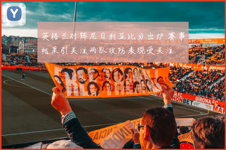 英格兰对阵尼日利亚比分出炉 赛事结果引关注两队攻防表现受关注