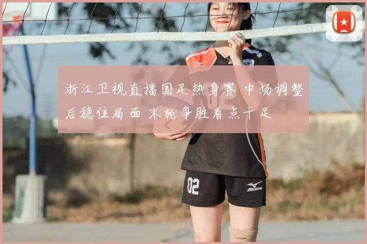 浙江卫视直播国足热身赛 中场调整后稳住局面 末轮争胜看点十足