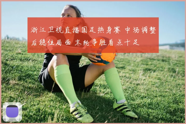 浙江卫视直播国足热身赛 中场调整后稳住局面 末轮争胜看点十足