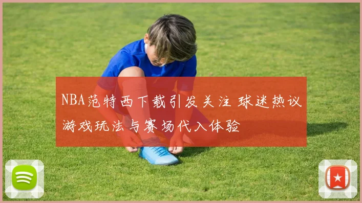 NBA范特西下载引发关注 球迷热议游戏玩法与赛场代入体验