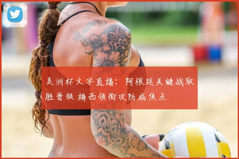 美洲杯文字直播：阿根廷关键战取胜晋级 梅西领衔攻防成焦点
