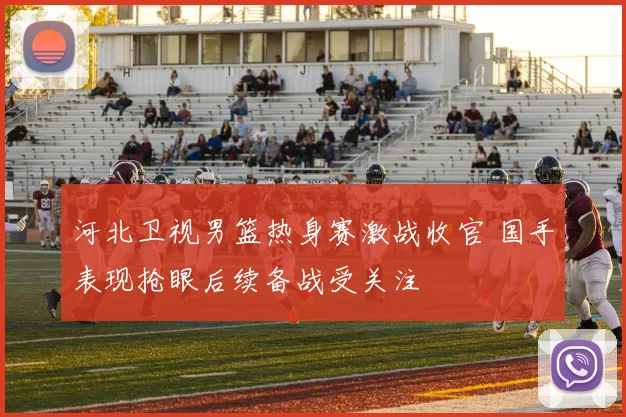 河北卫视男篮热身赛激战收官 国手表现抢眼后续备战受关注