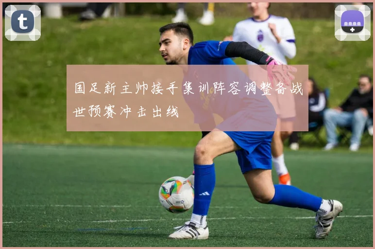 国足新主帅接手集训阵容调整备战世预赛冲击出线