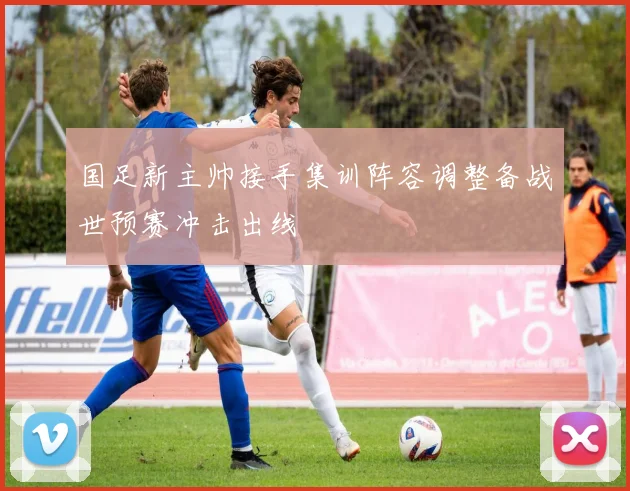 国足新主帅接手集训阵容调整备战世预赛冲击出线