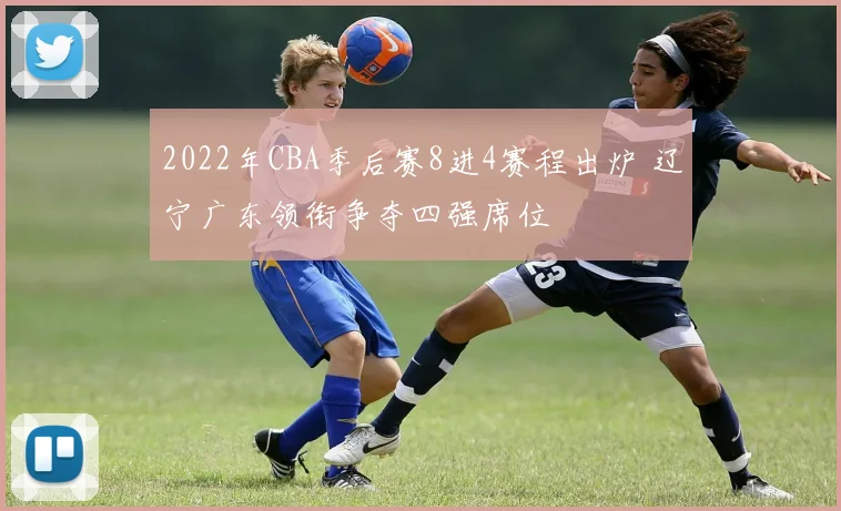 2022年CBA季后赛8进4赛程出炉 辽宁广东领衔争夺四强席位