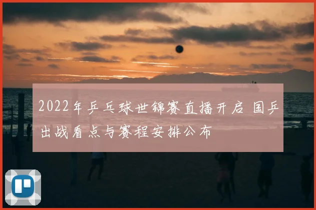 2022年乒乓球世锦赛直播开启 国乒出战看点与赛程安排公布