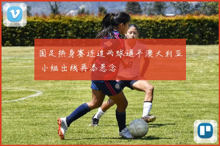 国足热身赛连追两球逼平澳大利亚 小组出线再添悬念
