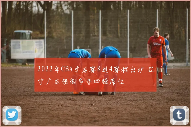 2022年CBA季后赛8进4赛程出炉 辽宁广东领衔争夺四强席位