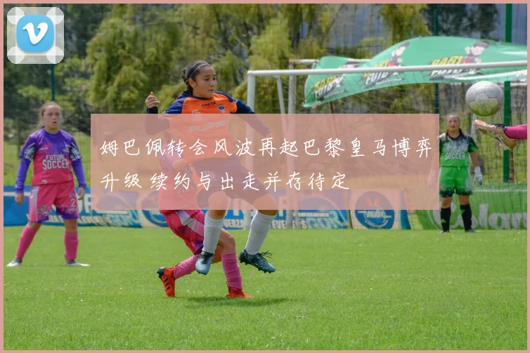 姆巴佩转会风波再起巴黎皇马博弈升级 续约与出走并存待定