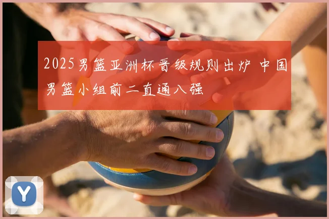 2025男篮亚洲杯晋级规则出炉 中国男篮小组前二直通八强