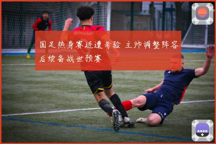 国足热身赛连遭考验 主帅调整阵容后续备战世预赛